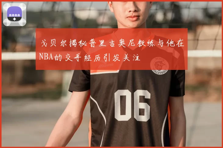 戈贝尔揭秘普里吉奥尼教练与他在NBA的交手经历引发关注