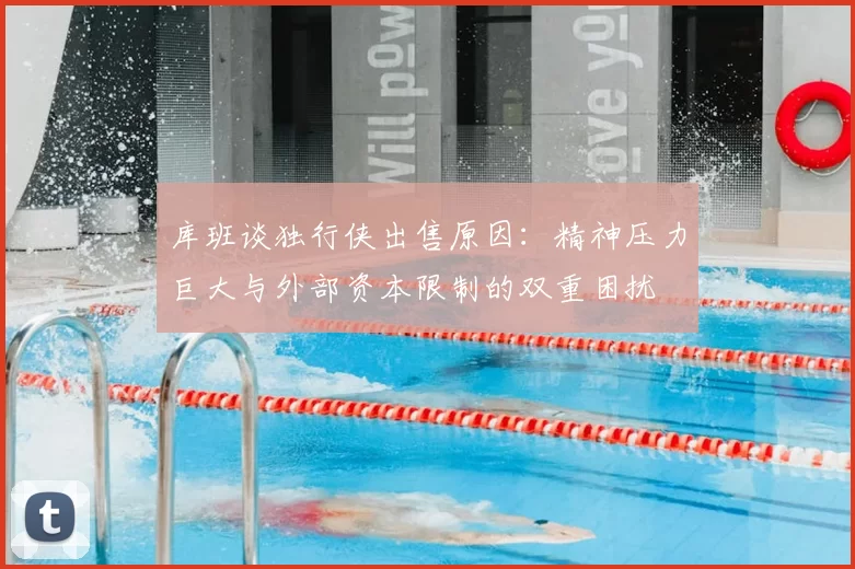 库班谈独行侠出售原因:精神压力巨大与外部资本限制的双重困扰