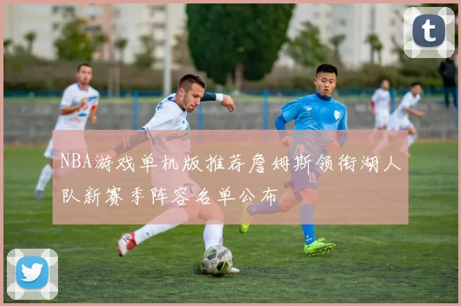 NBA游戏单机版推荐詹姆斯领衔湖人队新赛季阵容名单公布