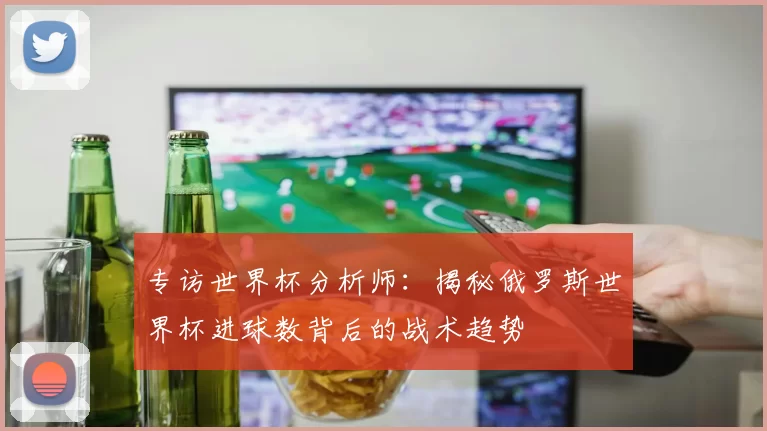 专访世界杯分析师:揭秘俄罗斯世界杯进球数背后的战术趋势