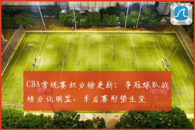 CBA常规赛积分榜更新：争冠球队战绩分化明显，季后赛形势生变